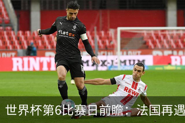世界杯第6比赛日前瞻：法国再遇非洲死敌，阿根廷迎战"沙漠之狐"