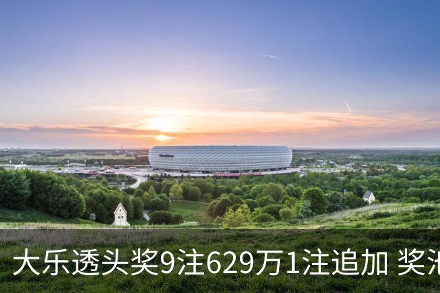 大乐透头奖9注629万1注追加 奖池余额7.32亿