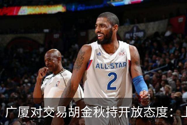 广厦对交易胡金秋持开放态度：上海男篮希望大；山西男篮全力争取，葛昭宝为此放弃顶薪