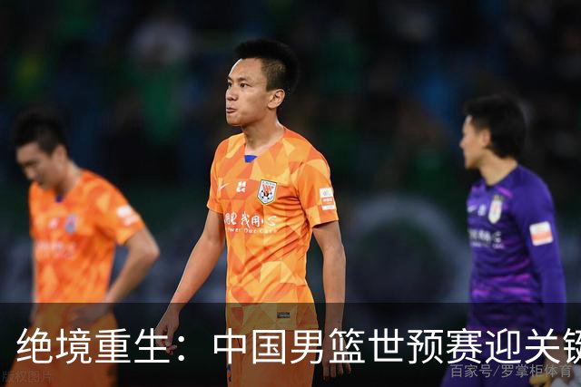 绝境重生：中国男篮世预赛迎关键第二阶段 拼搏定能破局