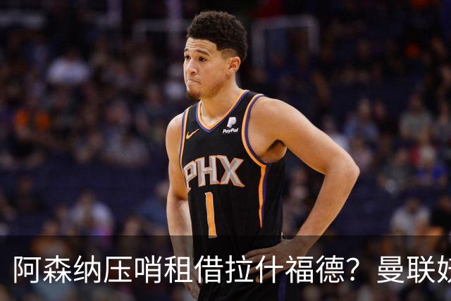 阿森纳压哨租借拉什福德？曼联妖星穿9号表决心拒绝转会，次轮或首发