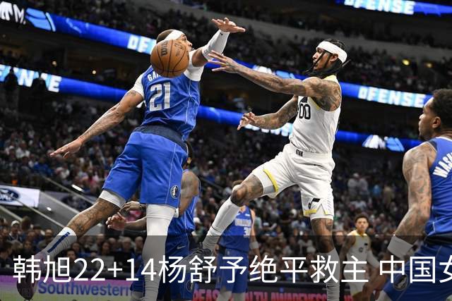 韩旭22+14杨舒予绝平救主 中国女篮加时险胜捷克