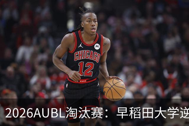 2026AUBL淘汰赛：早稻田大学逆转淘汰高丽大学 松本秦41分创纪录