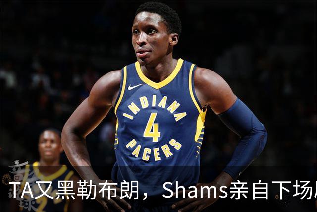 TA又黑勒布朗，Shams亲自下场辟谣！已为平台赚2亿硬要说他无影响力